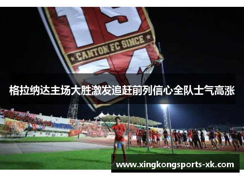 格拉纳达主场大胜激发追赶前列信心全队士气高涨