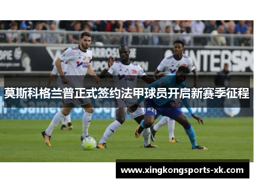 莫斯科格兰普正式签约法甲球员开启新赛季征程
