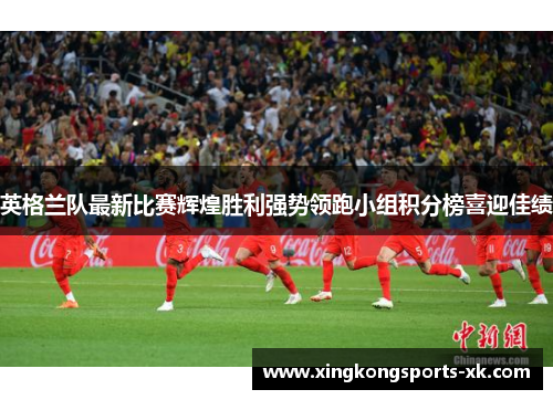 英格兰队最新比赛辉煌胜利强势领跑小组积分榜喜迎佳绩