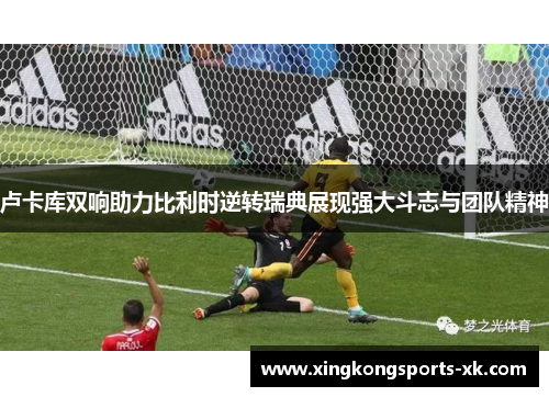 卢卡库双响助力比利时逆转瑞典展现强大斗志与团队精神