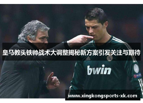 皇马教头铁帅战术大调整揭秘新方案引发关注与期待