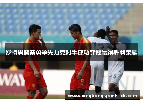 沙特男篮奋勇争先力克对手成功夺冠赢得胜利荣耀