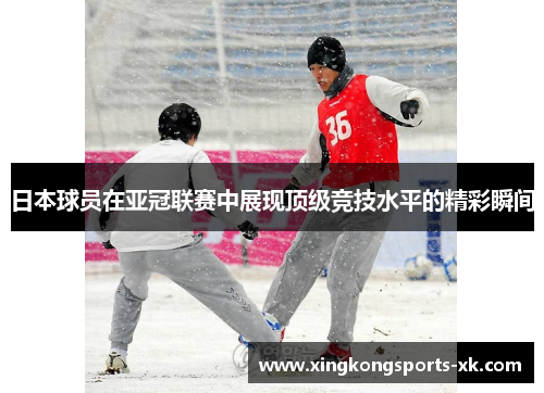 日本球员在亚冠联赛中展现顶级竞技水平的精彩瞬间