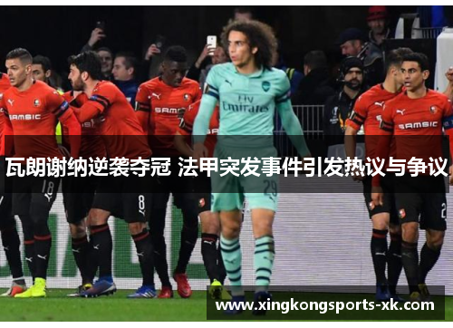 瓦朗谢纳逆袭夺冠 法甲突发事件引发热议与争议