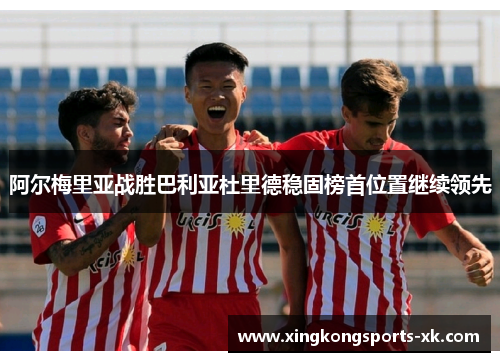 阿尔梅里亚战胜巴利亚杜里德稳固榜首位置继续领先